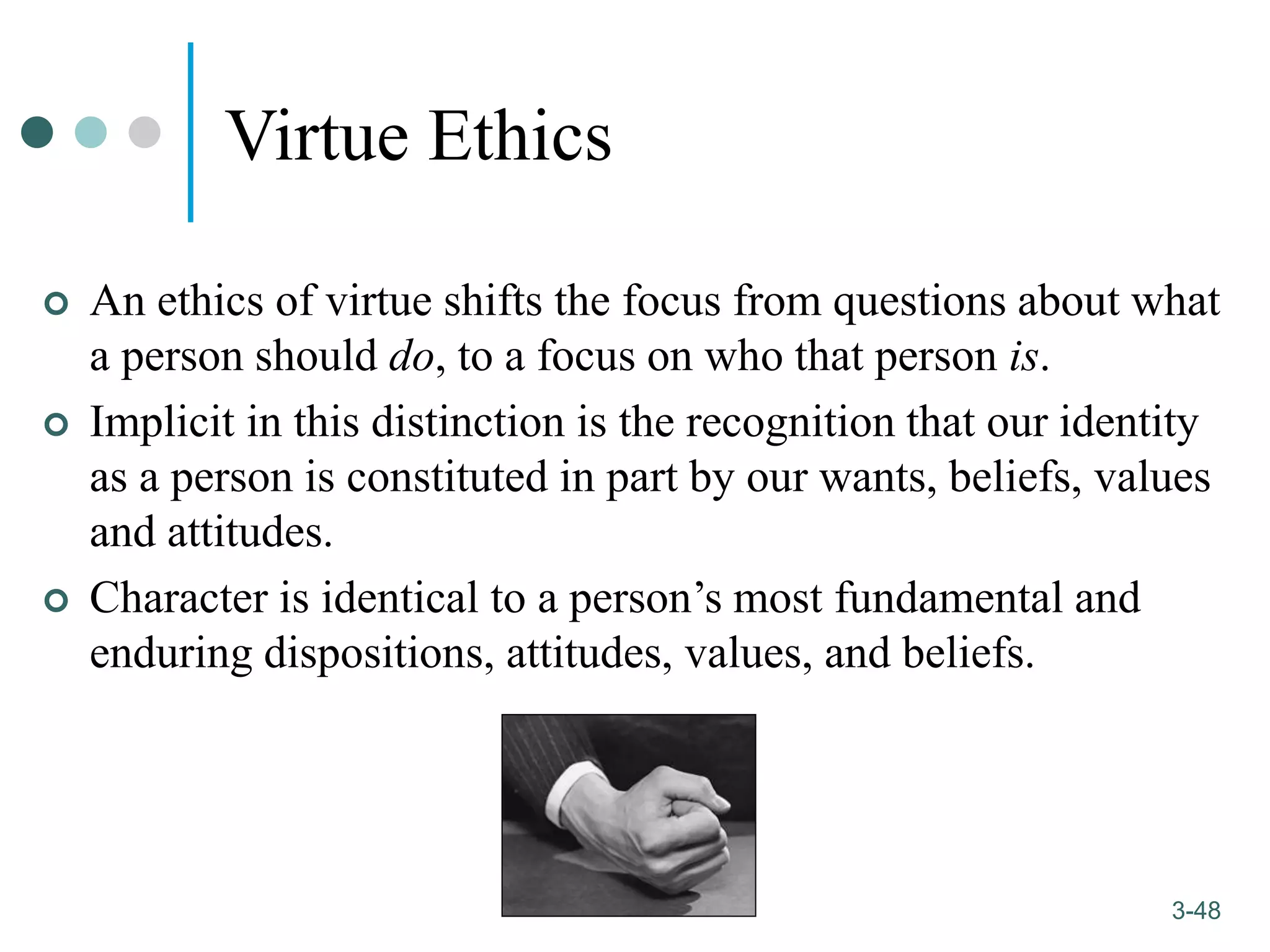 1-48
3-48
Virtue Ethics
 An ethics of virtue shifts the focus from questions about what
a person should do, to a focus on who that person is.
 Implicit in this distinction is the recognition that our identity
as a person is constituted in part by our wants, beliefs, values
and attitudes.
 Character is identical to a person’s most fundamental and
enduring dispositions, attitudes, values, and beliefs.
 