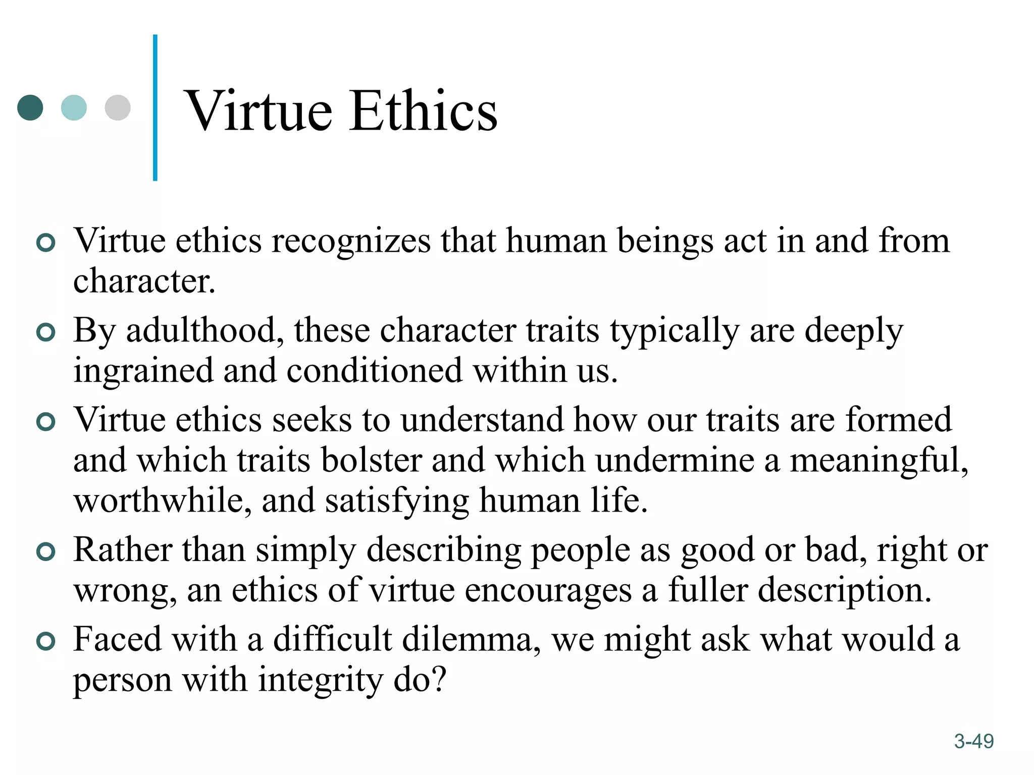 1-49
3-49
Virtue Ethics
 Virtue ethics recognizes that human beings act in and from
character.
 By adulthood, these character traits typically are deeply
ingrained and conditioned within us.
 Virtue ethics seeks to understand how our traits are formed
and which traits bolster and which undermine a meaningful,
worthwhile, and satisfying human life.
 Rather than simply describing people as good or bad, right or
wrong, an ethics of virtue encourages a fuller description.
 Faced with a difficult dilemma, we might ask what would a
person with integrity do?
 