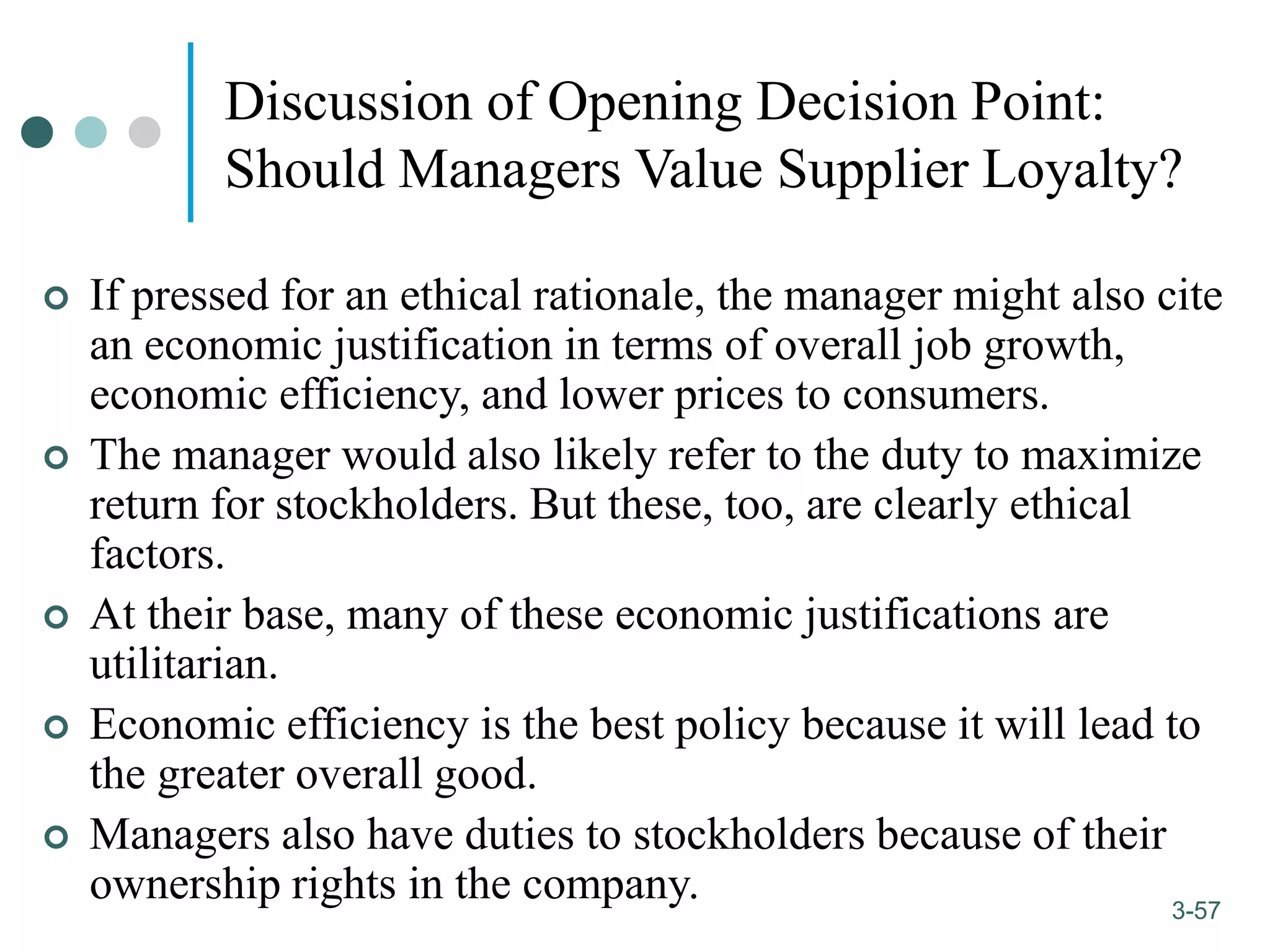 1-57
3-57
Discussion of Opening Decision Point:
Should Managers Value Supplier Loyalty?
 If pressed for an ethical rationale, the manager might also cite
an economic justification in terms of overall job growth,
economic efficiency, and lower prices to consumers.
 The manager would also likely refer to the duty to maximize
return for stockholders. But these, too, are clearly ethical
factors.
 At their base, many of these economic justifications are
utilitarian.
 Economic efficiency is the best policy because it will lead to
the greater overall good.
 Managers also have duties to stockholders because of their
ownership rights in the company.
 