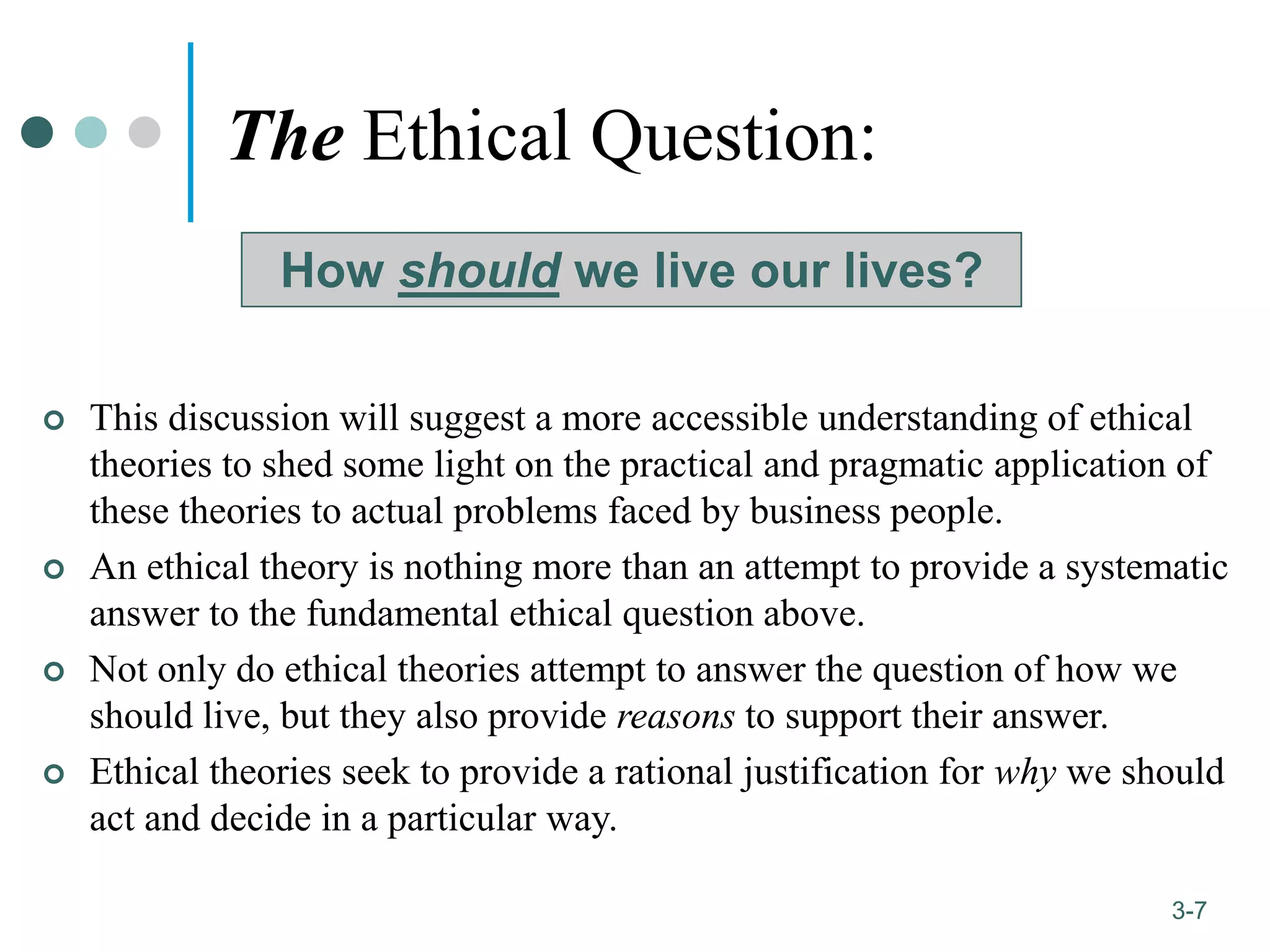1-7
3-7
The Ethical Question:
 This discussion will suggest a more accessible understanding of ethical
theories to shed some light on the practical and pragmatic application of
these theories to actual problems faced by business people.
 An ethical theory is nothing more than an attempt to provide a systematic
answer to the fundamental ethical question above.
 Not only do ethical theories attempt to answer the question of how we
should live, but they also provide reasons to support their answer.
 Ethical theories seek to provide a rational justification for why we should
act and decide in a particular way.
How should we live our lives?
 