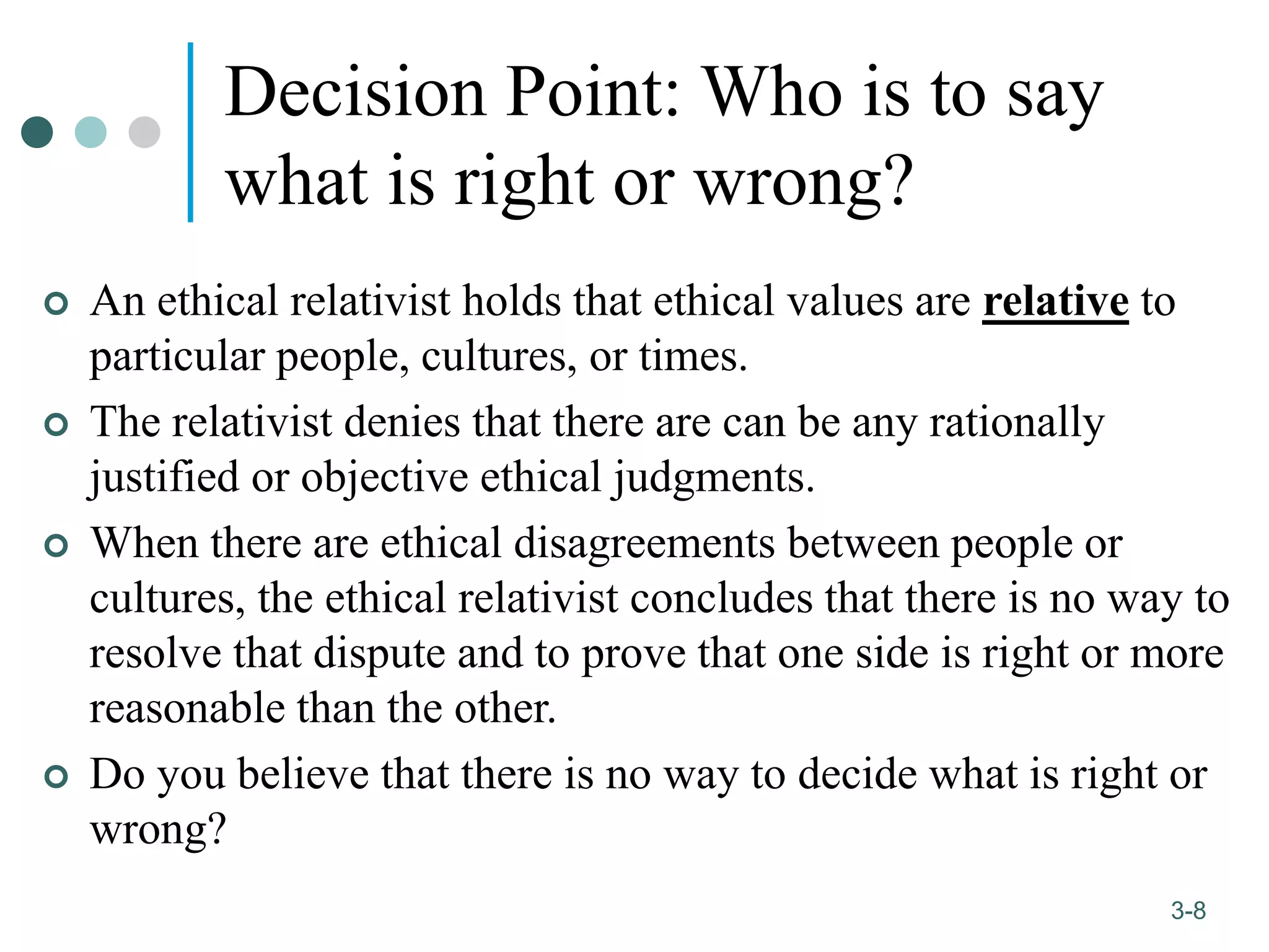 1-8
3-8
Decision Point: Who is to say
what is right or wrong?
 An ethical relativist holds that ethical values are relative to
particular people, cultures, or times.
 The relativist denies that there are can be any rationally
justified or objective ethical judgments.
 When there are ethical disagreements between people or
cultures, the ethical relativist concludes that there is no way to
resolve that dispute and to prove that one side is right or more
reasonable than the other.
 Do you believe that there is no way to decide what is right or
wrong?
 