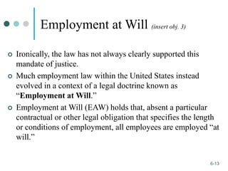 1-13
6-13
Employment at Will (insert obj. 3)
 Ironically, the law has not always clearly supported this
mandate of justice.
 Much employment law within the United States instead
evolved in a context of a legal doctrine known as
“Employment at Will.”
 Employment at Will (EAW) holds that, absent a particular
contractual or other legal obligation that specifies the length
or conditions of employment, all employees are employed “at
will.”
 