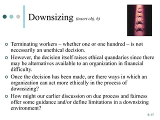 1-17
6-17
Downsizing (insert obj. 6)
 Terminating workers – whether one or one hundred – is not
necessarily an unethical decision.
 However, the decision itself raises ethical quandaries since there
may be alternatives available to an organization in financial
difficulty.
 Once the decision has been made, are there ways in which an
organization can act more ethically in the process of
downsizing?
 How might our earlier discussion on due process and fairness
offer some guidance and/or define limitations in a downsizing
environment?
 