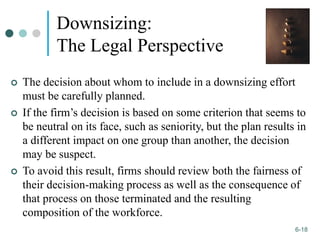 1-18
6-18
Downsizing:
The Legal Perspective
 The decision about whom to include in a downsizing effort
must be carefully planned.
 If the firm’s decision is based on some criterion that seems to
be neutral on its face, such as seniority, but the plan results in
a different impact on one group than another, the decision
may be suspect.
 To avoid this result, firms should review both the fairness of
their decision-making process as well as the consequence of
that process on those terminated and the resulting
composition of the workforce.
 