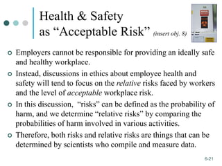 1-21
6-21
Health & Safety
as “Acceptable Risk” (insert obj. 8)
 Employers cannot be responsible for providing an ideally safe
and healthy workplace.
 Instead, discussions in ethics about employee health and
safety will tend to focus on the relative risks faced by workers
and the level of acceptable workplace risk.
 In this discussion, “risks” can be defined as the probability of
harm, and we determine “relative risks” by comparing the
probabilities of harm involved in various activities.
 Therefore, both risks and relative risks are things that can be
determined by scientists who compile and measure data.
 