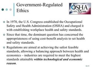 1-31
6-31
Government-Regulated
Ethics
 In 1970, the U.S. Congress established the Occupational
Safety and Health Administration (OSHA) and charged it
with establishing workplace health and safety standards.
 Since that time, the dominant question has concerned the
appropriateness of using cost-benefit analysis to set health
and safety standards.
 Regulations are aimed at achieving the safest feasible
standards, allowing a balancing approach between health and
economics – industries are required to meet the highest
standards attainable within technological and economic
reason.
 
