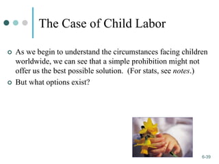 1-39
6-39
The Case of Child Labor
 As we begin to understand the circumstances facing children
worldwide, we can see that a simple prohibition might not
offer us the best possible solution. (For stats, see notes.)
 But what options exist?
 
