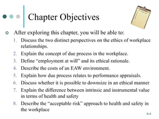 1-4
6-4
Chapter Objectives
 After exploring this chapter, you will be able to:
1. Discuss the two distinct perspectives on the ethics of workplace
relationships.
2. Explain the concept of due process in the workplace.
3. Define “employment at will” and its ethical rationale.
4. Describe the costs of an EAW environment.
5. Explain how due process relates to performance appraisals.
6. Discuss whether it is possible to downsize in an ethical manner
7. Explain the difference between intrinsic and instrumental value
in terms of health and safety
8. Describe the “acceptable risk” approach to health and safety in
the workplace
 