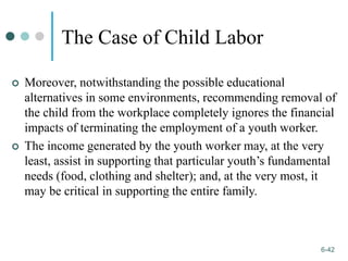 1-42
6-42
The Case of Child Labor
 Moreover, notwithstanding the possible educational
alternatives in some environments, recommending removal of
the child from the workplace completely ignores the financial
impacts of terminating the employment of a youth worker.
 The income generated by the youth worker may, at the very
least, assist in supporting that particular youth’s fundamental
needs (food, clothing and shelter); and, at the very most, it
may be critical in supporting the entire family.
 