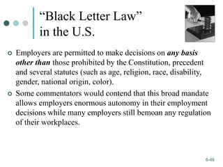 1-46
6-46
“Black Letter Law”
in the U.S.
 Employers are permitted to make decisions on any basis
other than those prohibited by the Constitution, precedent
and several statutes (such as age, religion, race, disability,
gender, national origin, color).
 Some commentators would contend that this broad mandate
allows employers enormous autonomy in their employment
decisions while many employers still bemoan any regulation
of their workplaces.
 