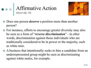 1-54
6-54
Affirmative Action
(insert obj. 14)
 Does one person deserve a position more than another
person?
 For instance, efforts to encourage greater diversity may also
be seen as a form of “reverse discrimination” - in other
words, discrimination against those individuals who are
traditionally considered to be in power or the majority, such
as white men.
 A business that intentionally seeks to hire a candidate from an
underrepresented group might be seen as discriminating
against white males, for example.
 