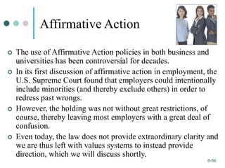 1-56
6-56
Affirmative Action
 The use of Affirmative Action policies in both business and
universities has been controversial for decades.
 In its first discussion of affirmative action in employment, the
U.S. Supreme Court found that employers could intentionally
include minorities (and thereby exclude others) in order to
redress past wrongs.
 However, the holding was not without great restrictions, of
course, thereby leaving most employers with a great deal of
confusion.
 Even today, the law does not provide extraordinary clarity and
we are thus left with values systems to instead provide
direction, which we will discuss shortly.
 