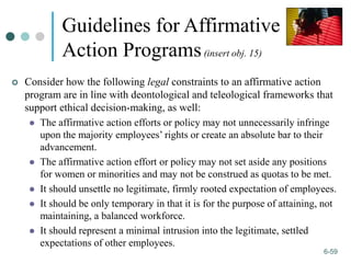 1-59
6-59
Guidelines for Affirmative
Action Programs(insert obj. 15)
 Consider how the following legal constraints to an affirmative action
program are in line with deontological and teleological frameworks that
support ethical decision-making, as well:
 The affirmative action efforts or policy may not unnecessarily infringe
upon the majority employees’ rights or create an absolute bar to their
advancement.
 The affirmative action effort or policy may not set aside any positions
for women or minorities and may not be construed as quotas to be met.
 It should unsettle no legitimate, firmly rooted expectation of employees.
 It should be only temporary in that it is for the purpose of attaining, not
maintaining, a balanced workforce.
 It should represent a minimal intrusion into the legitimate, settled
expectations of other employees.
 