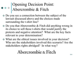 1-6
6-6
Opening Decision Point:
Abercrombie & Fitch
 Do you see a connection between the subject of the
lawsuit discussed above and the choices made
surrounding the t-shirt line?
 Do you that Abercrombie & Fitch did anything wrong in
its choice to sell these t-shirts that would justify the
protests and negative attention? What are the key facts
relevant to your determination?
 What are the ethical issues involved in your decision?
Who are the stakeholders involved this scenario? Are the
stakeholders rights abridged? In what way?
 