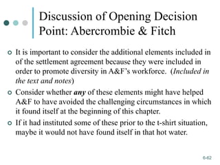 1-62
6-62
Discussion of Opening Decision
Point: Abercrombie & Fitch
 It is important to consider the additional elements included in
of the settlement agreement because they were included in
order to promote diversity in A&F’s workforce. (Included in
the text and notes)
 Consider whether any of these elements might have helped
A&F to have avoided the challenging circumstances in which
it found itself at the beginning of this chapter.
 If it had instituted some of these prior to the t-shirt situation,
maybe it would not have found itself in that hot water.
 