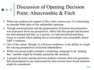 1-63
6-63
Discussion of Opening Decision
Point: Abercrombie & Fitch
 When one explores the impact of the t-shirt controversy, it is interesting
to consider both sides of the stakeholder opinions.
 Though emotional pain and the perpetuation of historic discrimination
was expressed from one perspective, others felt that people had become
too thin-skinned and that, as a society, we had moved beyond these
issues to a point where poking fun at stereotypes was acceptable, hence
A&F’s response.
 One of the values, though, in a diverse workforce, is the ability to weigh
the varying perspectives of myriad stakeholders.
 While one group might consider a marketing campaign to be “poking
fun,” another might be brutally pained by the mockery.
 A greater diversity among decision-makers certainly does not guarantee
that all perspectives are represented by does ensure more broad opinions
might be considered.
 