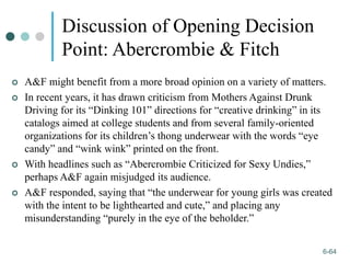 1-64
6-64
Discussion of Opening Decision
Point: Abercrombie & Fitch
 A&F might benefit from a more broad opinion on a variety of matters.
 In recent years, it has drawn criticism from Mothers Against Drunk
Driving for its “Dinking 101” directions for “creative drinking” in its
catalogs aimed at college students and from several family-oriented
organizations for its children’s thong underwear with the words “eye
candy” and “wink wink” printed on the front.
 With headlines such as “Abercrombie Criticized for Sexy Undies,”
perhaps A&F again misjudged its audience.
 A&F responded, saying that “the underwear for young girls was created
with the intent to be lighthearted and cute,” and placing any
misunderstanding “purely in the eye of the beholder.”
 