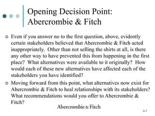 1-7
6-7
Opening Decision Point:
Abercrombie & Fitch
 Even if you answer no to the first question, above, evidently
certain stakeholders believed that Abercrombie & Fitch acted
inappropriately. Other than not selling the shirts at all, is there
any other way to have prevented this from happening in the first
place? What alternatives were available to it originally? How
would each of these new alternatives have affected each of the
stakeholders you have identified?
 Moving forward from this point, what alternatives now exist for
Abercrombie & Fitch to heal relationships with its stakeholders?
What recommendations would you offer to Abercrombie &
Fitch?
 