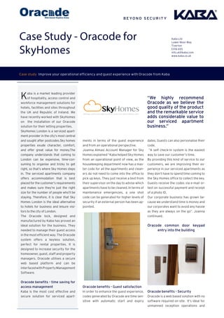 Case Study - Oracode for
SkyHomes
Kaba is a market leading provider
of hospitality, access control and
workforce management solutions for
hotels, facilities and sites throughout
the UK and Republic of Ireland. We
have recently worked with SkyHomes
on the installation of our Oracode
solution for their letting properties.
SkyHomes London is a serviced apart-
ment provider in the city’s most central
and sought after postcodes.Sky homes
properties exude character, comfort,
and offer great value for money.The
company understands that coming to
London can be expensive, time-con-
suming to organise and tricky to get
right, so that’s where Sky Homes steps
in. The serviced apartments company
offers accommodation that is best
placed for the customer’s requirements
and makes sure they’re just the right
size for the number of people who’ll be
staying. Therefore, it is clear that Sky
Homes London is the ideal alternative
to hotels for business and leisure visi-
tors to the city of London. 
The Oracode lock, designed and
manufactured by Kaba has proved an
ideal solution for the business. They
needed to manage their guest access
in the most efficient way. The Oracode
system offers a keyless solution,
perfect for rental properties. It is
designed to increase security for the
homeowner, guest, staff and property
managers. Oracode utilises a secure
web based platform and can be
interfacedwithPropertyManagement
Software.
Oracode benefits - time saving for
access management
Kaba is the most cost effective and
secure solution for serviced apart-
Kaba Ltd
Lower Moor Way
Tiverton
EX16 6SS
info.uk@kaba.com
www.kaba.co.uk
Case study Improve your operational efficiency and guest experience with Oracode from Kaba
ments in terms of the guest experience
and from an operational perspective.
Joanna Almasi Account Manager for Sky
Homes explained “Kaba helped Sky Homes
from an operational point of view, as the
housekeeping department now has a mas-
ter code for all the apartments and clean-
ers do not need to come into the office to
pick up keys. They just receive a text from
their supervisor on the day to advise which
apartments have to be cleaned. In terms of
maintenance emergencies, a one shot
code can be generated for higher levels of
security if an external person has been ap-
pointed.
Oracode benefits - Guest satisfaction
In order to enhance the guest experience,
codes generated by Oracode are time sen-
sitive with automatic start and expiry
dates. Guests can also personalise their
code.
“A self check-in system is the easiest
way to save our customer’s time.
By providing this kind of service to our
customers, we are improving their ex-
perience in our serviced apartments as
they don’t have to spend time coming to
the Sky Homes office to collect the key.
Guests receive the codes via e-mail or-
text on successful payment and receipt
of a photo ID.
Our corporate business has grown be-
cause we understand time is money and
our corporates want to avoid any hassle
as they are always on the go”. Joanna
continued.
Oracode common door keypad
entry into the building
Oracode benefits - Security
Oracode is a web based solution with no
software required on site. It’s ideal for
unmanned reception operations and
“We highly recommend
Oracode as we believe the
good quality of the product
and the remarkable service
adds considerable value to
our serviced apartment
business.”
 