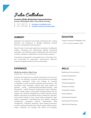  
Julia Callahan
Creative Media Marketing Communications
Greater Philadelphia Metro Area [Bucks County]
T:​(215)860-7118 ​E:​​callahan_julia@yahoo.com
M:​(215)868-6602 ​W:​​linkedin.com/in/juliacallahan
SUMMARY
Dedicated and motivated consummate professional with a strong               
education and background in Strategic Marketing, Creative             
Services, and Business Communications. 
 
Nearly 8 years of successful experience consulting on multifaceted                 
projects, developing and implementing effective promotional           
campaigns, and facilitating positive relationships with a wide range                 
of clients, colleagues, stakeholders, and key business partners. 
 
Consistently recognized for ​concentrated focus on the bottom line​,                 
and commended for organization, perseverance, efficiency,           
timeline management skills as well as overall talent. 
EDUCATION
Temple University (Philadelphia, PA)       
— B.A. in Communications, 2013 
EXPERIENCE
Marketing Assistant, Mapi Group
Yardley, PA — Nov 2014-Current
Full­time role requiring me to cultivate chief duties such as, but not                       
limited to, the following: coordinate inbound/outbound automated             
marketing campaigns, create and manage all corporate             
e­newsletters as well as internal employee communications + HR                 
recruitment email campaigns, support trade show logistics for               
domestic events, create/implement/schedule/moderate Mapi       
Educational + Health Research Questionnaire Author Webinars,             
perform market analysis, assist global marketing director with the                 
creation and materials management of monthly operating reports               
(MORs) showcasing all marketing efforts (conferences, webinars,             
social media analysis & more), social media management, Mapi                 
website management, internal/external client relations, database           
management, competitive research, administrative office         
management, IT/facilities assistance, client meeting preparation,           
business development/sales team support, graphic design support,             
create, implement and manage web banner ad campaigns               
SKILLS
Marketing Communications 
Creative Development 
Strategic Planning 
Project Management 
Research & Design 
Competitive Analysis 
Public Relations 
Organizational Support 
Advertising & Promotions 
Data Entry & Reporting 
 
 
 