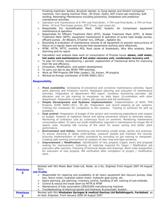 Finishing machines- Santex, Bruckner stenter, IL Sung stenter and Strahm Compactor
machines. Yarn dyeing machine Thies , RF Dryer, Hydro, EOT Crane Lab machines, Soft
winding, Rewinding) Maintenance including preventive, breakdown and predictive
maintenance activities.
 Operation and maintenance of 8 TPH coal fired Boiler, 4 TPH coal fired Boiler, 6 TPH oil fired
Boiler, 20 Kcal Thermopac pumps, EOT Crane, coal craser,etc
 Responsible For Humidification Plant, HVAC System, Air Compressor equipment
maintenance & operation
 Responsible for Effluent Treatment Plant (ETP), Sludge Treatment Plant (STP) & Water
Treatment Plant (WTP), equipment maintenance & operation of screw type sludge pumps,
effluent pumps , Air Blowers, D’Canter m/c, Diffuser , Agitator etc.
 Recording & evaluation of maintenance records of all equipment to prevent reoccurrence of
failure on a regular basis and ensured that equipments working were effectively.
 MTBF, MTTR, MTTF, monthly MIS, Root cause of breakdown, Why Why analysis, Brain
Storming and its report.
 Calculation and analysis base work on consumption of Process house steam, cold water,
hot water and maintenance of hot water recovery unit, condensate recovery unit
 To plan for timely reconditioning / periodic replacement of mechanical items for improving
their life and efficiency.
 Innovation, Modification, and system development.
 To carry out day to day WCM/ TPM activities.
 Work as TPM Projects (PM Pillar Leader), 5S, Kaizen, JM projects
 Worked as Energy coordinator of EnMS 50001:2011
Responsibility
 Plant availability: Scheduling of preventive and corrective maintenance activities. Spare
parts planning and Inventory control. Manpower planning and execution of maintenance
activities. Preparation of department MIS report. Condition monitoring activities. Job
allocation and on job training to manpower on daily basis. Co-ordination with other
department. Preparation of work orders, job execution and bill verification.
 People Development and Systems implementation: Implementation of WCM, TPM
Projects, EnMS 50001:2011, 5S etc. Preparation and record keeping as per systems.
Training the manpower for compliance to the systems. Training to workmen for skill up
gradation.
 Cost control: Preparation of budget of the section and monitoring expenditure with respect
to budget. Analysis of repetitive failure and taking preventive actions to eliminate losses.
Monitoring of contractor cost by continuous focus on overtime. Monitoring maintenance
consumption detail. To carry out small modification required in maintenance for longer life of
spares used. Avoiding idle running of the plant for power saving and better plant
performance.
 Environment and Safety: Identifying and eliminating unsafe areas, points and practices.
To ensure checking of safety tools-tackles, pressure vessels and maintain the records.
Ensuring implementation of safety procedure by providing on job training to manpower.
Creating safe working environment by analysis of near miss and fatal accidents.
 Improvement / Modification: Identification of new projects (Capex work) and proposal
making for improvement. Indenting of materials required for Capex / Modification job
execution after sanction. Checking of technical details and drawings. Work order preparation
for execution of new projects. Bill verification after completion of project / modification
work.
Previous
3
Worked with M/s Moser Bear India Ltd, Noida. as a Dy. Engineer From August 2007 till August
2011
Job Profile
 Responsible for repairing and availability of all rotary equipment like Vacuum pumps, Gear
box, Servo motor, hydraulic piston motor, hydraulic gear pump, etc.
 Spare planning, job planning, inventory control, handling of sift, training of sub-ordinate.
 Control & reduce the break down by MTTR & MTBF
 Maintenance of fully automation CDR/DVDR manufacturing machine.
 Troubleshooting of electrical panels and Hydraulic & pneumatic System.
Previous
2
Worked with M/s Hindustan Syringes & medical Devices Ltd Ballabhagarh, Faridabad. as
an Asst. Engineer, From January 2006 till August 2007
 