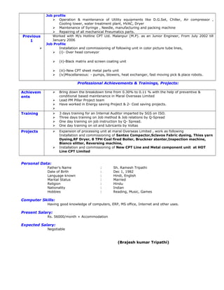 Job profile
 Operation & maintenance of Utility equipments like D.G.Set, Chiller, Air compressor ,
Cooling tower, water treatment plant, HVAC, Dryer
 Maintenance of Syringe , Needle, manufacturing and packing machine
 Repairing of all mechanical Pneumatics parts.
Previous
1
Worked with M/s Hotline CPT Ltd. Malanpur (M.P). as an Junior Engineer, From July 2002 till
January 2006
Job Profile
 Installation and commissioning of following unit in color picture tube lines,
 (i)- Over head conveyor
 (ii)-Black matrix and screen coating unit
 (iii)-New CPT sheet metal parts unit
 (iv)Miscellaneous: - pumps, blowers, heat exchanger, fast moving pick & place robots.
Professional Achievements & Trainings, Projects:
Achievem
ents
 Bring down the breakdown time from 0.30% to 0.11 % with the help of preventive &
conditional based maintenance in Maral Overseas Limited
 Lead PM Pillar Project team
 Have worked in Energy saving Project & 2- Cost saving projects.

Training  3 days training for an Internal Auditor imparted by SGS on ISO.
 Three days training on Job method & Job relations by Q-Spread
 One day training on job instruction by Q- Spread.
 One day training on oil and lubricants by Voltas
Projects  Expansion of processing unit at maral Overseas Limited , work as following
Installation and commissioning of Santex Compactor,Sclavos Fabric dyeing, Thies yarn
Dyeing,RF Dryer, 8 TPH Coal fired Boiler, Bruckner stenter,Inspection machine,
Bianco slitter, Reversing machine,
 Installation and commissioning of New CPT Line and Metal component unit at HOT
Line CPT Limited
Personal Data:
Father’s Name : Sh. Ramesh Tripathi
Date of Birth : Dec 1, 1982
Language known : Hindi, English
Marital Status : Married
Religion : Hindu
Nationality : Indian
Hobbies : Reading, Music, Games
Computer Skills:
Having good knowledge of computers, ERP, MS office, Internet and other uses.
Present Salary:
Rs. 56000/month + Accommodation
Expected Salary:
Negotiable
(Brajesh kumar Tripathi)
 