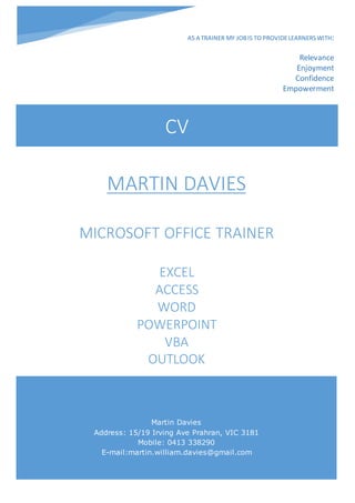 CV
Martin Davies
Address: 15/19 Irving Ave Prahran, VIC 3181
Mobile: 0413 338290
E-mail:martin.william.davies@gmail.com
MARTIN DAVIES
MICROSOFT OFFICE TRAINER
EXCEL
ACCESS
WORD
POWERPOINT
VBA
OUTLOOK
AS A TRAINER MY JOBIS TO PROVIDELEARNERSWITH:
Relevance
Enjoyment
Confidence
Empowerment
 