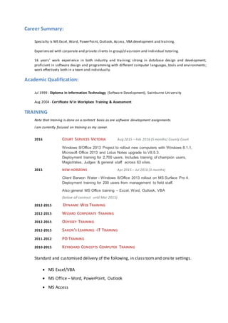 Career Summary:
Specialty is MS Excel, Word, PowerPoint, Outlook, Access, VBA development and training.
Experienced with corporate and private clients in group/classroom and individual tutoring.
16 years’ work experience in both industry and training; strong in database design and development;
proficient in software design and programming with different computer languages, tools and environments;
work effectively both in a team and individually.
Academic Qualification:
Jul 1999 - Diploma in Information Technology (Software Development), Swinburne University
Aug 2004 - Certificate IV in Workplace Training & Assessment
TRAINING
Note that training is done on a contract basis as are software development assignments.
I am currently focused on training as my career.
2016 COURT SERVICES VICTORIA Aug 2015 – Feb 2016 (5 months) County Court
Windows 8/Office 2013 Project to rollout new computers with Windows 8.1.1,
Microsoft Office 2013 and Lotus Notes upgrade to V8.5.3.
Deployment training for 2,700 users. Includes training of champion users,
Magistrates, Judges & general staff across 63 sites.
2015 NEW HORIZONS Apr 2015 – Jul 2016 (3 months)
Client Barwon Water - Windows 8/Office 2013 rollout on MS Surface Pro 4.
Deployment training for 200 users from management to field staff.
Also general MS Office training – Excel, Word, Outlook, VBA
(below all contract until Mar 2015)
2012-2015 DYNAMIC WEB TRAINING
2012-2015 WIZARD CORPORATE TRAINING
2012-2015 ODYSSEY TRAINING
2012-2015 SAXON’S LEARNING -IT TRAINING
2011-2012 PD TRAINING
2010-2015 KEYBOARD CONCEPTS COMPUTER TRAINING
Standard and customised delivery of the following, in classroomand onsite settings.
 MS Excel/VBA
 MS Office – Word, PowerPoint, Outlook
 MS Access
 
