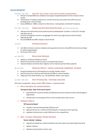 DEVELOPMENT
Feb 2016 – Apr 2016 SKILLTECH (GAS, POWER, WATER METER READING & MANAGEMENT)
 Maintain multipleMS Access databases duringplanning& development of new national online
system.
 Improvement of software performance and functionality as partof business efficiency and
prototyping for national model.
 Access/VBA/Excel. ODBC connection to SQL Server, creatingViews and Stored Procedures.
Oct- 2011 - Dec 2015 JEMENA (GAS & POWER INFRASTRUCTURE) part-time contract role
 Improve and amend data processingfromprevious development at Jemena in 2011/2 to manage
new data sources.
 Collation of largedata volumes and aggregate for electricity usageanalysis and planning by
engineering staff.
 Oracle/TOAD/Access/VBA. Outputs in Excel format.
Jun 2012 KEYBOARD CONCEPTS
 Use VBA to enhance an Access databasestoringpatient records to allowSMS functionality via Skype
to confirmappointments.
 Onsitework with client
Jan- Feb 2012 REVOLUTION RACEGEAR
 Update an old Access databaseto 2010
 Extend functionality to improve analysisand reporting functions
 Improve databaseschema & data integrity rules to improve quality of data captured.
Apr-Jun 2011 PENINSULA HEALTH – MEDICAL ASSOCIATION MEMBERSHIP DATABASE.
 Design & develop Access 2010 databaseto manage member details
 Email functionality. Interfaces with Outlook with VBA to contact members.
 Ongoing ad-hoc enhancements, e.g. storingmember photos, new reports
Jul 2010 – Mar 2011 HAYS IT CONSULTING - SOFTWARE DEVELOPER
Short term assignments - Access / Excel / VBA solutions –corporateclients:
 ROYAL VICTORIAN EYE AND EAR HOSPITAL
‘Emergency Dept. Daily Performance Report’
 Automated the collection of data collated daily to monitor patient activity in the Emergency
Department.
 Worked with an existingExcel fileto link to liveSQL Server data sources.
 PENINSULA HEALTH
‘KPI Quarterly Report’
 Created a new Excel Spreadsheet (2010 version)
 Appropriate macros,conditional formatting etc. for executive level reporting.
 Updated and enhanced an older 2003 version for compatibility.
 DEPT. OF JUSTICE (CONSUMER AFFAIRS DIVISION)
'Events Calendar' database.
 upgrade existingAccess system to develop new data capture and reportingfunctionality
 Update interface.
 Worked closely with the clienton-site.
 