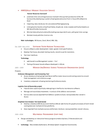  AMES(ADULT MIGRANT EDUCATION SERVICE)
'Human Resources Scorecard'
 automate time consumingprocesses involved in the quarterly production of the HR
Scorecard by developing a system allowingdata extraction from in-houseHR software to
Excel
 Importing data into Access for calculations/filtering/querying
 Linking back to Excel to allowPivotTables,Graphs etc. to be created and finally linked to an
MS Word file(the Scorecard)
 Minimal data entry/calculation/formattingnowrequired of users,with great time savings.
 Worked closely with the clienton-site.
Main technologies: MS Access, Excel, Word, VBA, SQL.
Dec 2009 –May 2010 SOFTWARE TESTER REDGUM TECHNOLOGIES
 Ensure software under development meets agreed clientspecifications.
 Develop Test Cases,document testing results, record issues for resolution.
 Test User Interfaces
Technology
 web based IssueManagement system – 'Jira'
 Testing of browser based software developed in VB.net.
2005 – 2009 MONASH UNI/DEFENCE SCIENCE TECHNOLOGY ORGANISATION (DSTO)
Projects:
Ordnance Management and Forecasting Tool
 Access databaseallowinghigh level Naval staff to create resourceand costingscenarios around
Fleet management and ordnanceusage.
 Inventory component allowing monitoringof ordnancestocks.
Logistics Cost of Ownership project
 Improve data capturequality by redesigningan interfaceto maintenance software.
 Manage and record data movements in and out of the defence environment.
 Various data sources exported from Defence systems to Excel, manipulated,then stored in
Access
Graphical Cost Analysis Tool (web based)
 Develop a database(MS Access) and Interface (VB.net web forms) for graphical analysis of multi-tiered
costingdata over multiplemilitary platforms.
 Data imported from multiplesources and formats into Excel, manipulated then stored in Access.
2005 –2008 MULTIMEDIA PROGRAMMER (PART-TIME)
 Design and develop an interactiveliteracy programaimed at dyslexic / illiterateadults and
children.
 technology - Macromedia Authorware, Windows Speech recognition functionality
 