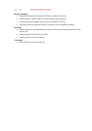 2001 – 2005 SOFTWARE ENGINEER, BOEING
MS Access Databases
 Design & develop databaseprototype for Defence maintenance recording.
 Convert above to a VB.NET webforms interfacewith SQL Server database.
 Purchasingand receivinggoods system, relevant management reporting.
 Ongoing maintenanceof Boeing’s employee timesheet and task management database.
Visual Basic
 Develop programto interrogate databaseand email notification to relevant employee when jobs
become due.
 Develop programs for backup of critical data.
 Interfacingto various Access databases.
Technologies
 Vb.net, ASP.net, Access,Excel, VBA, SQL.
 