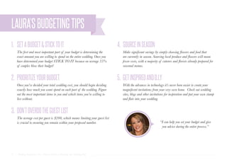 17 | Wedding Inspiration: Your Ultimate Guide to Planning Your Wedding Day
1. 4.
2. 5.
3.
SETABUDGET&STICKTOIT SOURCEINSEASON
PRIORITIZEYOURBUDGET GETINSPIREDANDD.I.Y
DON’TOVERDOTHEGUESTLIST
The first and most important part of your budget is determining the
exact amount you are willing to spend on the entire wedding. Once you
have determined your budget STICK TO IT because on average 35%
of couples blow their budget!
Make significant savings by simply choosing flowers and food that
are currently in season. Sourcing local produce and flowers will mean
fewer costs, with a majority of caterers and florists already prepared for
seasonal menus.
Once you’ve decided your total wedding cost, you should begin deciding
exactly how much you want spend on each part of the wedding. Figure
out the most important items to you and which items you’re willing to
live without.
With the advances in technology it’s never been easier to create your
magnificent invitations from your very own home. Check out wedding
sites, blogs and other invitations for inspiration and put your own stamp
and flair into your wedding.
The average cost per guest is $200, which means limiting your guest list
is crucial to ensuring you remain within your proposed number.
LAURA’SBUDGETINGTIPS
“I can help you set your budget and give
you advice during the entire process.”
 