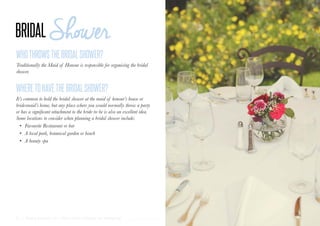 31 | Wedding Inspiration: Your Ultimate Guide to Planning Your Wedding Day
WHOTHROWSTHEBRIDALSHOWER?
WHERETOHAVETHEBRIDALSHOWER?
Traditionally the Maid of Honour is responsible for organising the bridal
shower.
It’s common to hold the bridal shower at the maid of honour’s house or
bridesmaid’s home, but any place where you would normally throw a party
or has a significant attachment to the bride-to-be is also an excellent idea.
Some locations to consider when planning a bridal shower include:
•	 Favourite Restaurant or bar
•	 A local park, botanical garden or beach
•	 A beauty spa
 