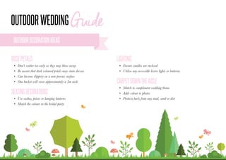•	 Ensure candles are enclosed
•	 Utilise any accessible bistro lights or lanterns
•	 Match to compliment wedding theme
•	 Adds colour to photos
•	 Protects heels from any mud, sand or dirt
LIGHTING
CARPETDOWNTHEAISLE
•	 Don’t scatter too early as they may blow away
•	 Be aware that dark coloured petals may stain dresses
•	 Can become slippery on a non-porous surface
•	 One bucket will cover approximately a 5m aisle
•	 Use sashes, poises or hanging lanterns
•	 Match the colours to the bridal party
ROSEPETALS
SEATINGDECORATIONS
OUTDOORDECORATIONIDEAS
 