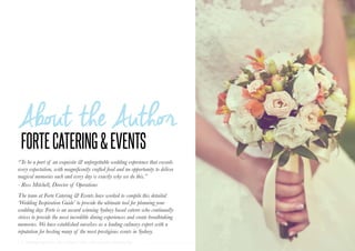 6 | Wedding Inspiration: Your Ultimate Guide to Planning Your Wedding Day
“To be a part of an exquisite & unforgettable wedding experience that exceeds
every expectation, with magnificently crafted food and an opportunity to deliver
magical memories each and every day is exactly why we do this.”
- Ross Mitchell, Director of Operations
The team at Forte Catering & Events have worked to compile this detailed
‘Wedding Inspiration Guide’ to provide the ultimate tool for planning your
wedding day. Forte is an award winning Sydney based caterer who continually
strives to provide the most incredible dining experiences and create breathtaking
memories. We have established ourselves as a leading culinary expert with a
reputation for hosting many of the most prestigious events in Sydney.
 