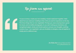 63 | Wedding Inspiration: Your Ultimate Guide to Planning Your Wedding Day
To save on stress, create your own wedding ‘mission statement’ together; think
about how you want your wedding to feel, what you want to experience on the day.
Pick three things that are non-negotiable. Perhaps you value amazing food, a great
live band, and incredible photography. As you start making your decisions, and
navigating budgets, family and friends opinions and your own thoughts, anything
outside of your “non-negotiable” give you flexibility to delegate, drop all together or
simply see in a different way.”
Tip from an expert
- Ms Polka Dot Editorat Polka Dot Bride
www.polkadotbride.com
 