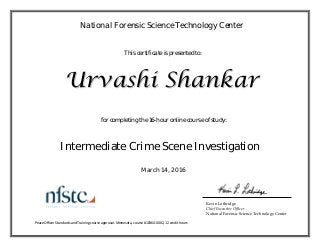 
This certificate is presented to:
National Forensic Science Technology Center
for completing the 16-hour online course of study:
UUrrvvaasshhii SShhaannkkaarr
March 14, 2016
Intermediate Crime Scene Investigation
Kevin Lothridge
Chief Executive Officer
National Forensic Science Technology Center
Peace Officer Standards and Training course approval: Minnesota, course #10364‐0002, 12 credit hours 
 
