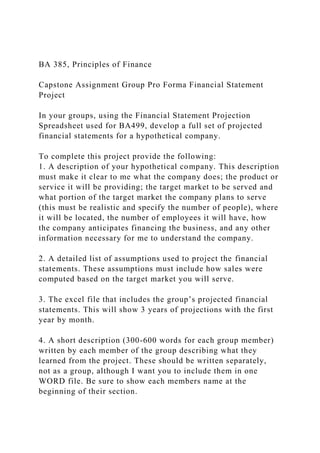 BA 385, Principles of Finance
Capstone Assignment Group Pro Forma Financial Statement
Project
In your groups, using the Financial Statement Projection
Spreadsheet used for BA499, develop a full set of projected
financial statements for a hypothetical company.
To complete this project provide the following:
1. A description of your hypothetical company. This description
must make it clear to me what the company does; the product or
service it will be providing; the target market to be served and
what portion of the target market the company plans to serve
(this must be realistic and specify the number of people), where
it will be located, the number of employees it will have, how
the company anticipates financing the business, and any other
information necessary for me to understand the company.
2. A detailed list of assumptions used to project the financial
statements. These assumptions must include how sales were
computed based on the target market you will serve.
3. The excel file that includes the group’s projected financial
statements. This will show 3 years of projections with the first
year by month.
4. A short description (300-600 words for each group member)
written by each member of the group describing what they
learned from the project. These should be written separately,
not as a group, although I want you to include them in one
WORD file. Be sure to show each members name at the
beginning of their section.
 