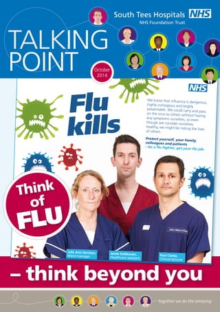 TALKING
POINT October
2014
– think beyond you
Julie Ann Harrison,
Ward manager
Jamie Goldswain,
Healthcare assistant
Paul Clarke,
Clinical lecturer
We know that influenza is dangerous,
highly contagious and largely
preventable. We could carry and pass
on the virus to others without having
any symptoms ourselves, so even
though we consider ourselves
healthy, we might be risking the lives
of others.
Protect yourself, your family,
colleagues and patients
– be a flu fighter, get your flu jab.
Think
of
FLU
Flu
kills
 