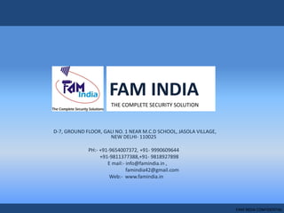 FAM INDIA
D-7, GROUND FLOOR, GALI NO. 1 NEAR M.C.D SCHOOL, JASOLA VILLAGE,
NEW DELHI- 110025
PH:- +91-9654007372, +91- 9990609644
+91-9811377388,+91- 9818927898
E mail:- info@famindia.in ,
famindia42@gmail.com
Web:- www.famindia.in
THE COMPLETE SECURITY SOLUTION
FAM INDIA CONFIDENTIAL
 