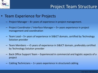 Project Team Structure
• Team Experience for Projects
– Project Manager – 8+ years of experience in project management.
– Project Coordinator / Interface Manager – 5+ years experience in project
management and coordination
– Team Lead – 5+ years of experience in SI&ICT domain, certified by Technology
Solution provider
– Team Members – <5 years of experience in SI&ICT domain, preferably certified
by Technology Solution provider
– Back Office Support Team – Experienced in commercial and logistic aspects of a
project
– Cabling Technicians – 1+ years experience in structured cabling
FAM INDIA CONFIDENTIAL
 