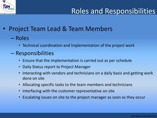 • Project Team Lead & Team Members
– Roles
• Technical coordination and Implementation of the project work
– Responsibilities
• Ensure that the implementation is carried out as per schedule
• Daily Status report to Project Manager
• Interacting with vendors and technicians on a daily basis and getting work
done on site
• Allocating specific tasks to the team members and technicians
• Interfacing with the customer representative on site
• Escalating issues on site to the project manager as soon as they occur
Roles and Responsibilities
FAM INDIA CONFIDENTIAL
 