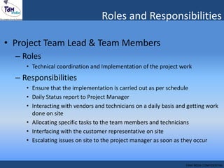 • Project Team Lead & Team Members
– Roles
• Technical coordination and Implementation of the project work
– Responsibilities
• Ensure that the implementation is carried out as per schedule
• Daily Status report to Project Manager
• Interacting with vendors and technicians on a daily basis and getting work
done on site
• Allocating specific tasks to the team members and technicians
• Interfacing with the customer representative on site
• Escalating issues on site to the project manager as soon as they occur
Roles and Responsibilities
FAM INDIA CONFIDENTIAL
 