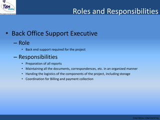 Roles and Responsibilities
• Back Office Support Executive
– Role
• Back end support required for the project
– Responsibilities
• Preparation of all reports
• Maintaining all the documents, correspondences, etc. in an organized manner
• Handing the logistics of the components of the project, including storage
• Coordination for Billing and payment collection
FAM INDIA CONFIDENTIAL
 