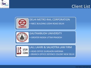 Client List
DELHI METRO RAIL CORPORATION
• NBCC BUILDING LODHI ROAD DELHI
GAUTAMBUDH UNIVERSITY
• GREATER NOIDA UTTAR PRADESH
LALL LAHIRI & SALHOTRA LAW FIRM
• HEAD OFFICE GURGAON HARYANA
• BRANCH OFFICE DEFENCE COLONY NEW DELHI
FAM INDIA CONFIDENTIAL
 