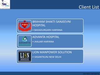 Client List
BRAHAM SHAKTI SANJEEVNI
HOSPITAL
• BAHADURGARH HARYANA
ADVANTA HOSPITAL
• JHAJJAR HARYANA
LION MANPOWER SOLUTION
• VASANTKUNJ NEW DELHI
FAM INDIA CONFIDENTIAL
 