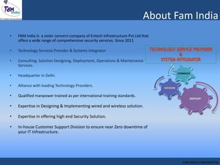 • FAM India Is a sister concern company of Entech infrastructure Pvt.Ltd that
offers a wide range of comprehensive security services. Since 2011
• Technology Services Provider & Systems Integrator
• Consulting, Solution Designing, Deployment, Operations & Maintenance
Services.
• Headquarter in Delhi.
• Alliance with leading Technology Providers.
• Qualified manpower trained as per international training standards.
• Expertise in Designing & Implementing wired and wireless solution.
• Expertise in offering high end Security Solution.
• In-house Customer Support Division to ensure near Zero downtime of
your IT Infrastructure.
About Fam India
FAM INDIA CONFIDENTIAL
 