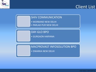 Client List
FAM INDIA CONFIDENTIAL
SHIV COMMUNICATION
• MORBAND NEW DELHI
• PARLAD PUR NEW DELHI
DAY-GLO BPO
• GURGAON HARYANA
MACPROVAST INFOSOLUTION BPO
• DWARKA NEW DELHI
 