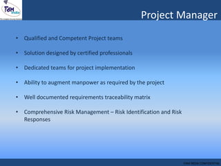 • Qualified and Competent Project teams
• Solution designed by certified professionals
• Dedicated teams for project implementation
• Ability to augment manpower as required by the project
• Well documented requirements traceability matrix
• Comprehensive Risk Management – Risk Identification and Risk
Responses
Project Manager
FAM INDIA CONFIDENTIAL
 