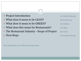 Project Introduction 				Dr. Jennifer EdmondsWhat does it mean to be LEAN? 		Kevin McNavageWhat does it mean to be GREEN?Dom DiBettaWhat does this mean for Restaurants?Tori BybelThe Restaurant Industry - Scope of Project 	Kyle YorkeNext Steps					 	Dr. Jennifer EdmondsYour questions are welcome at any time…
